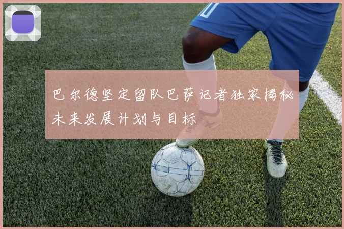 巴尔德坚定留队巴萨记者独家揭秘未来发展计划与目标