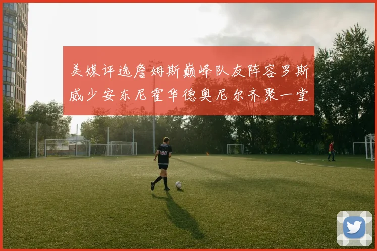 美媒评选詹姆斯巅峰队友阵容罗斯威少安东尼霍华德奥尼尔齐聚一堂