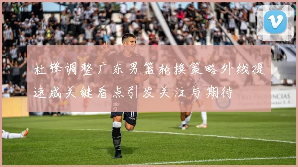杜锋调整广东男篮轮换策略外线提速成关键看点引发关注与期待