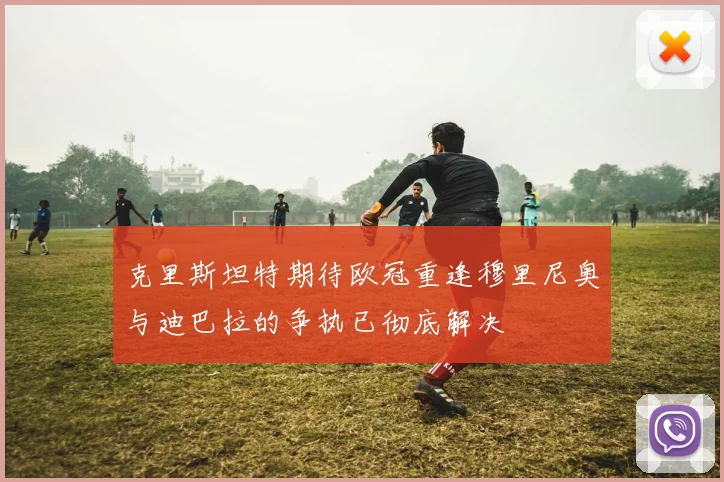 克里斯坦特期待欧冠重逢穆里尼奥与迪巴拉的争执已彻底解决