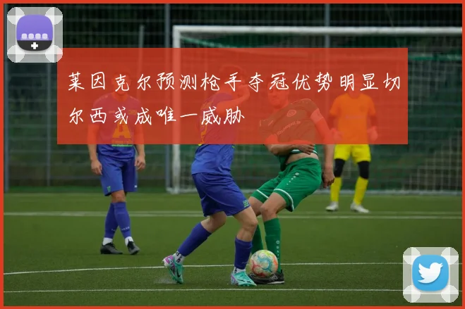 莱因克尔预测枪手夺冠优势明显切尔西或成唯一威胁