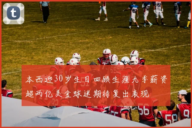 本西迎30岁生日回顾生涯九季薪资超两亿美金球迷期待复出表现