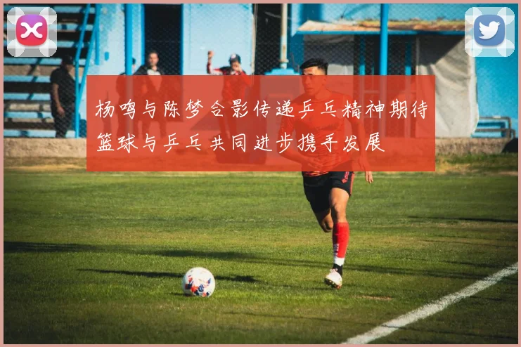 杨鸣与陈梦合影传递乒乓精神期待篮球与乒乓共同进步携手发展