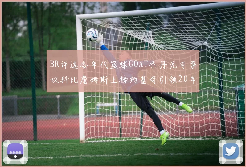 BR评选各年代篮球GOAT乔丹无可争议科比詹姆斯上榜约基奇引领20年代无库里