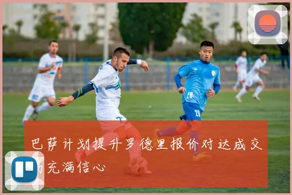 巴萨计划提升罗德里报价对达成交易充满信心
