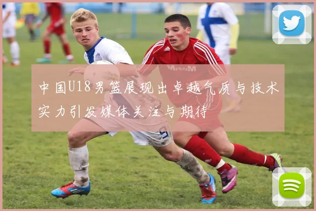 中国U18男篮展现出卓越气质与技术实力引发媒体关注与期待