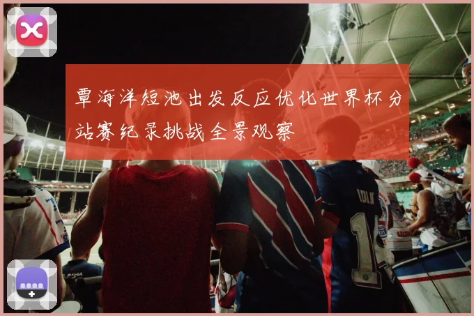 覃海洋短池出发反应优化世界杯分站赛纪录挑战全景观察