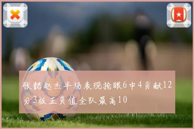 张懿赵杰半场表现抢眼6中4贡献12分3板正负值全队最高10