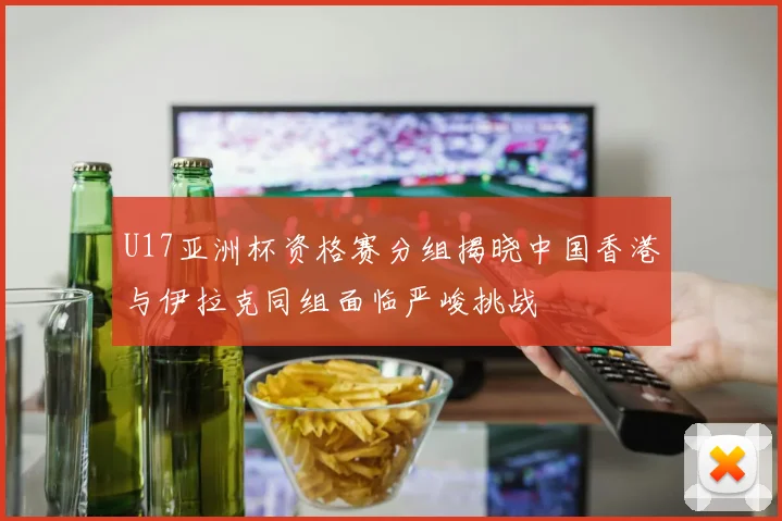 U17亚洲杯资格赛分组揭晓中国香港与伊拉克同组面临严峻挑战